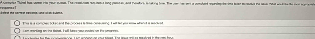 A complex Ticket has come into your queue. The resolution requires a long process, and therefore, is taking time. The user has sent a complaint regarding the time taken to resolve the issue. What would be the most appropriate
response?
Select the correct option(s) and click Submit.
This is a complex ticket and the process is time consuming. I will let you know when it is resolved.
I am working on the ticket. I will keep you posted on the progress.
essleaize for the incopuenience. L am working on your ticket. The issue will be resolved in the next hour