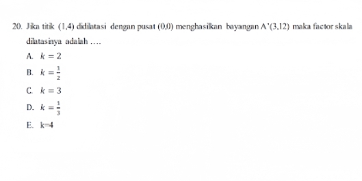 Jika titik (1,4) didilatasi dengan pusat (0,0) menghasilkan bayangan A'(3,12) maka factor skala
dilatasinya adalah …
A. k=2
B. k= 1/2 
C. k=3
D. k= 1/3 
E. k=4