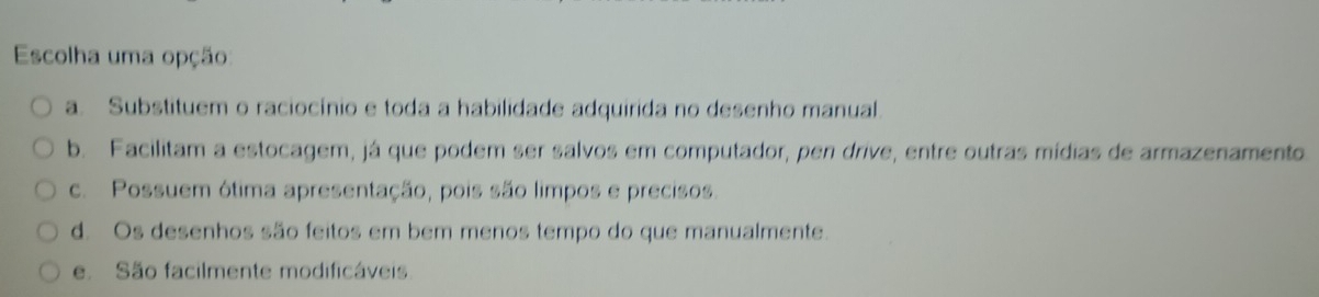 Escolha uma opção
a. Substituem o raciocínio e toda a habilidade adquirida no desenho manual.
b. Facilitam a estocagem, já que podem ser salvos em computador, pen drive, entre outras mídias de armazenamento.
c. Possuem ótima apresentação, pois são limpos e precisos.
d. Os desenhos são feitos em bem menos tempo do que manualmente.
e. São facilmente modificáveis.