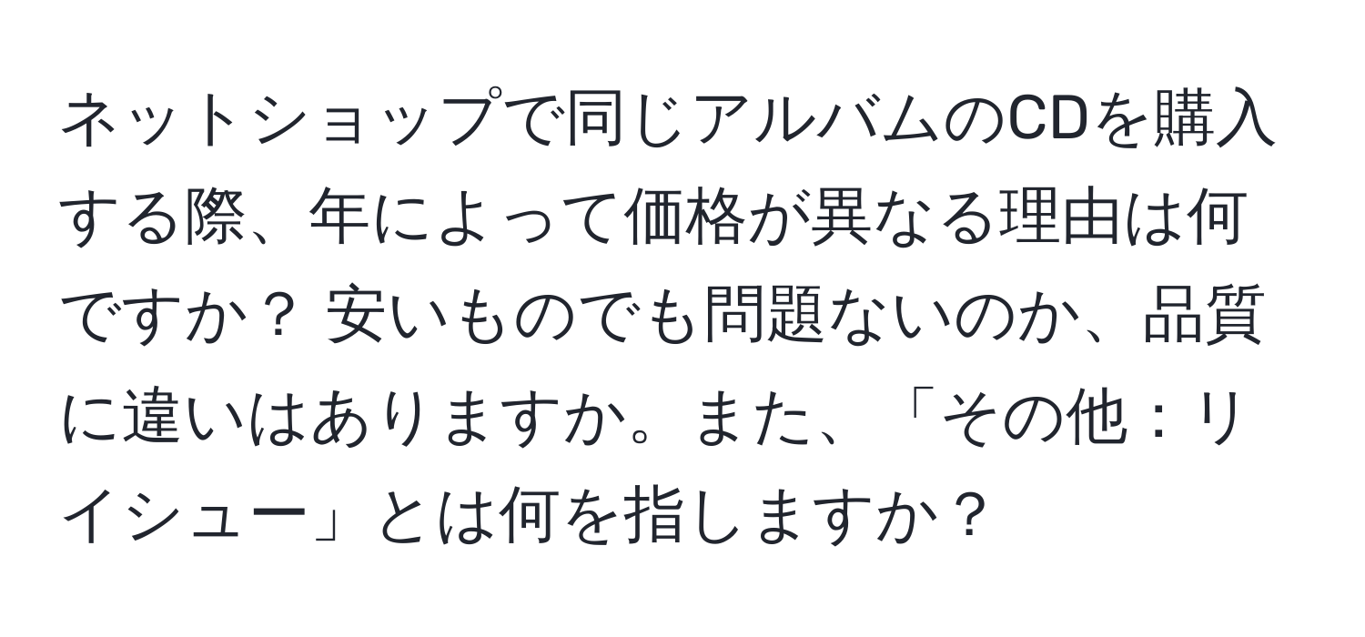 ネットショップで同じアルバムのCDを購入する際、年によって価格が異なる理由は何ですか？ 安いものでも問題ないのか、品質に違いはありますか。また、「その他：リイシュー」とは何を指しますか？