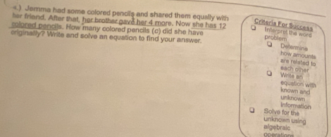 .) Jerma had some colored pencils and shared them equally with 
her friend. After that, her brother gave her 4 more. Now she has 12
Criteria For Success Interpret the word 
colored pencils. How many colored pencils (c) did she have problem 
originally? Write and solve an equation to find your answer. 
D Determina 
how amounts 
are related to each other 
g Write an 
equation with 
known and 
unknown 
Information 
Solve for the 
unknown using 
algebraic operation