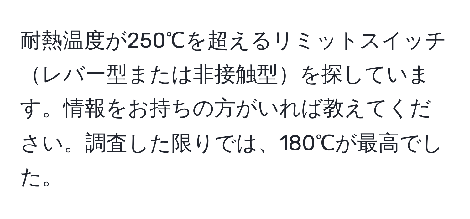 耐熱温度が250℃を超えるリミットスイッチレバー型または非接触型を探しています。情報をお持ちの方がいれば教えてください。調査した限りでは、180℃が最高でした。