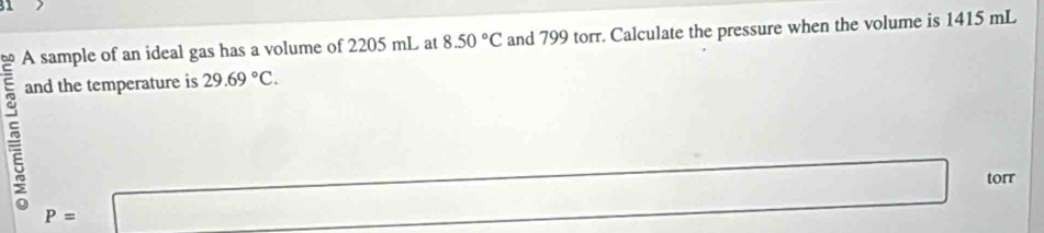 A sample of an ideal gas has a volume of 2205 mL at 8.50°C and 799 torr. Calculate the pressure when the volume is 1415 mL
and the temperature is 29.69°C. 
5 P=□
torr