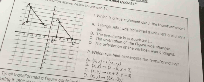 A
1/4/2023^* packet
ation shown below to answer 1-2.
1. Which is a true statement about the transformation?
A. Triangle ABC was translated 8 units left and 3 units
up.
B. The pre-image is in quadrant II.
C. The orientation of the figure was changed.
D. The orientation of the vertices was changed.
2. Which rule best represents the transformation?
A.
B. (x,y)to (-x,-y)
C. (x,y)to (x-8,y+3) . (x,y)to (8x,-3y) (x,y)to (x+8,y-3)
Tyremed a figure containe
tating it 180°