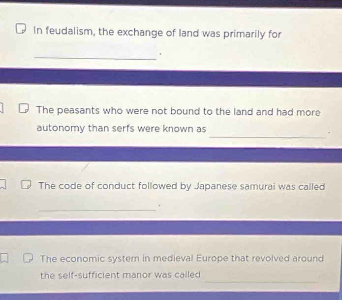 In feudalism, the exchange of land was primarily for 
_. 
The peasants who were not bound to the land and had more 
autonomy than serfs were known as 
_. 
The code of conduct followed by Japanese samurai was called 
_ 
The economic system in medieval Europe that revolved around 
_ 
the self-sufficient manor was called