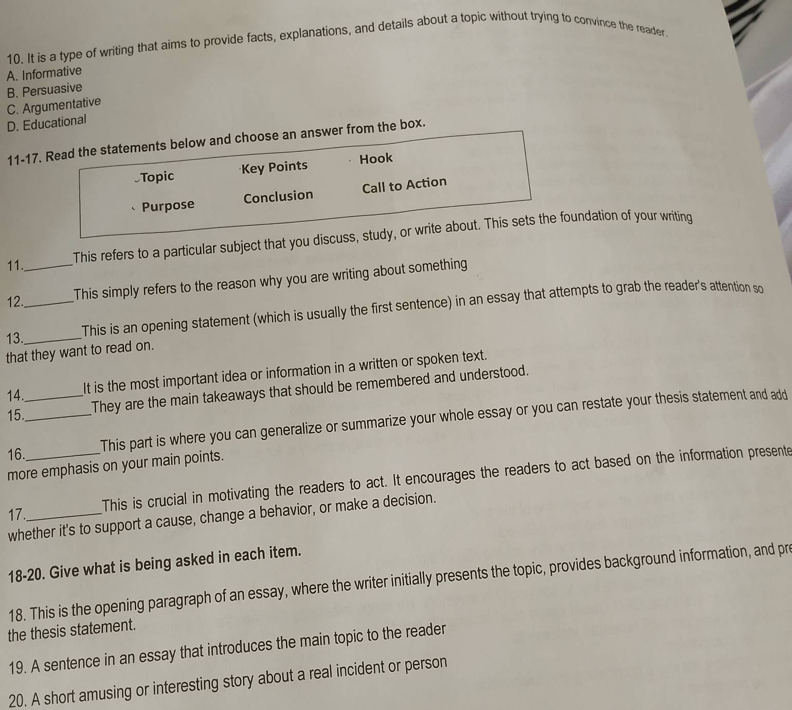 It is a type of writing that aims to provide facts, explanations, and details about a topic without trying to convince the reader
A. Informative
B. Persuasive
C. Argumentative
D. Educational
11-17. Read the statements below and choose an answer from the box.
Topic Key Points Hook
Purpose Conclusion Call to Action
11._ This refers to a particular subject that you discuss, study, or write about. This sets the foundation of your writing
12._
This simply refers to the reason why you are writing about something
13._
This is an opening statement (which is usually the first sentence) in an essay that attempts to grab the reader's attention so
that they want to read on.
14._
It is the most important idea or information in a written or spoken text.
15._
They are the main takeaways that should be remembered and understood.
16.
This part is where you can generalize or summarize your whole essay or you can restate your thesis statement and add
more emphasis on your main points.
This is crucial in motivating the readers to act. It encourages the readers to act based on the information presente
17._
whether it's to support a cause, change a behavior, or make a decision.
18-20. Give what is being asked in each item.
18. This is the opening paragraph of an essay, where the writer initially presents the topic, provides background information, and pr
the thesis statement.
19. A sentence in an essay that introduces the main topic to the reader
20. A short amusing or interesting story about a real incident or person