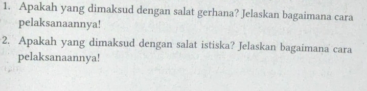 Apakah yang dimaksud dengan salat gerhana? Jelaskan bagaimana cara 
pelaksanaannya! 
2. Apakah yang dimaksud dengan salat istiska? Jelaskan bagaimana cara 
pelaksanaannya!