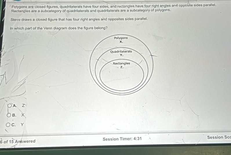 Polygons are closed figures, quadrilaterals have four sides, and rectangles have four right angles and opposite sides parallel.
Rectangles are a subcategory of quadrilaterals and quadrilaterals are a subcategory of polygons.
Steve draws a closed figure that has four right angles and opposites sides parallel.
In which part of the Venn diagram does the figure belong?
○ A. Z
B.
C. Y
6 of 15 Answered Session Timer: 4:31 
Session Sc