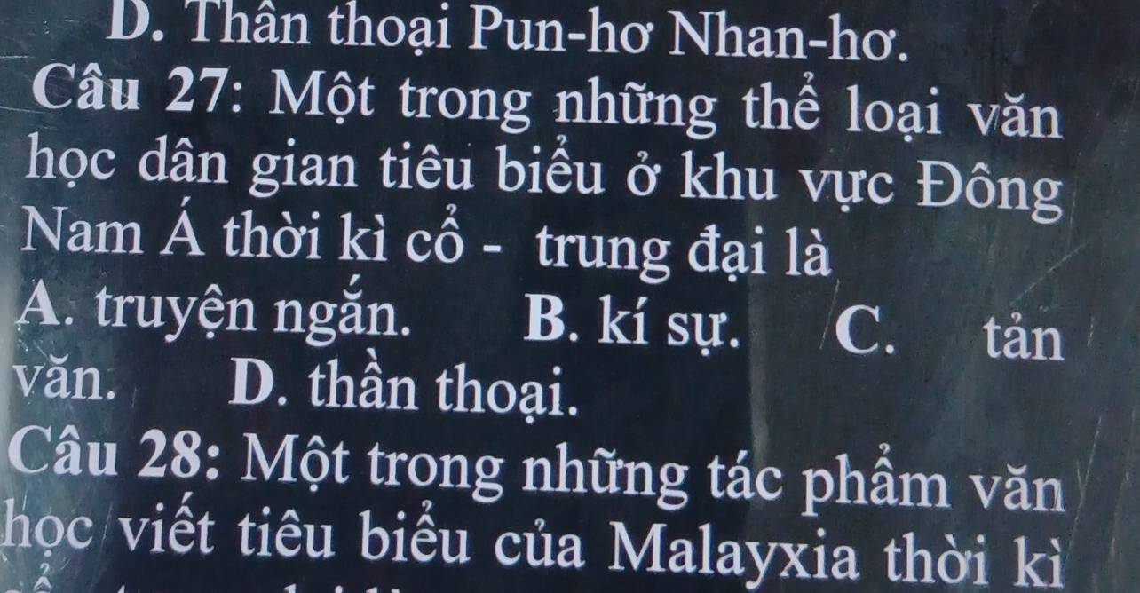 D. Thân thoại Pun-hơ Nhan-hơ.
Câu 27: Một trong những thể loại văn
học dân gian tiêu biểu ở khu vực Đông
Nam Á thời kì cổ - trung đại là
A. truyện ngắn. B. kí sự. C. tản
văn. D. thần thoại.
Cầu 28: Một trong những tác phẩm văn
học viết tiêu biểu của Malayxia thời kì