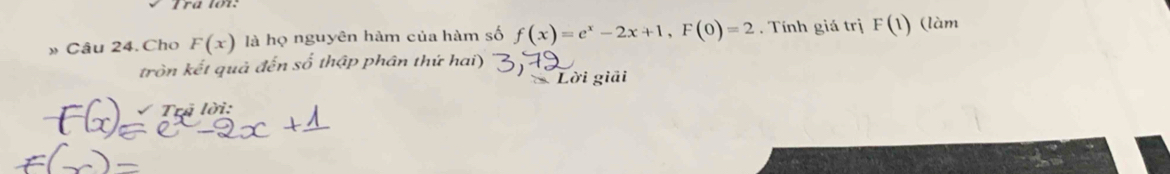 » Câu 24. Cho F(x) là họ nguyên hàm của hàm số f(x)=e^x-2x+1, F(0)=2. Tính giá trị F(1) (làm 
tròn kết quả đến số thập phân thứ hai) 
Lời giải 
Trả lời: