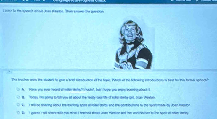 Listen to the speech about Joan Weston. Then answer the queston.
The teacher asks the student to give a brief introduction of the fopic. Which of the following introductions is best for this formal speech?
A. Have you ever heand of roller derby? I hadn', but I hope you enjoy learning about il.
B. Today, I'm going to tell you all about the really cool life of rolter derby girll, Joan Weston.
C. I will be sharing about the exciting sport of rolter derby and the contributions to the sport made by Joan Weston
D. I guess I will share with you what I tearned about Joan Weston and her contribution to the sport of rofler derby