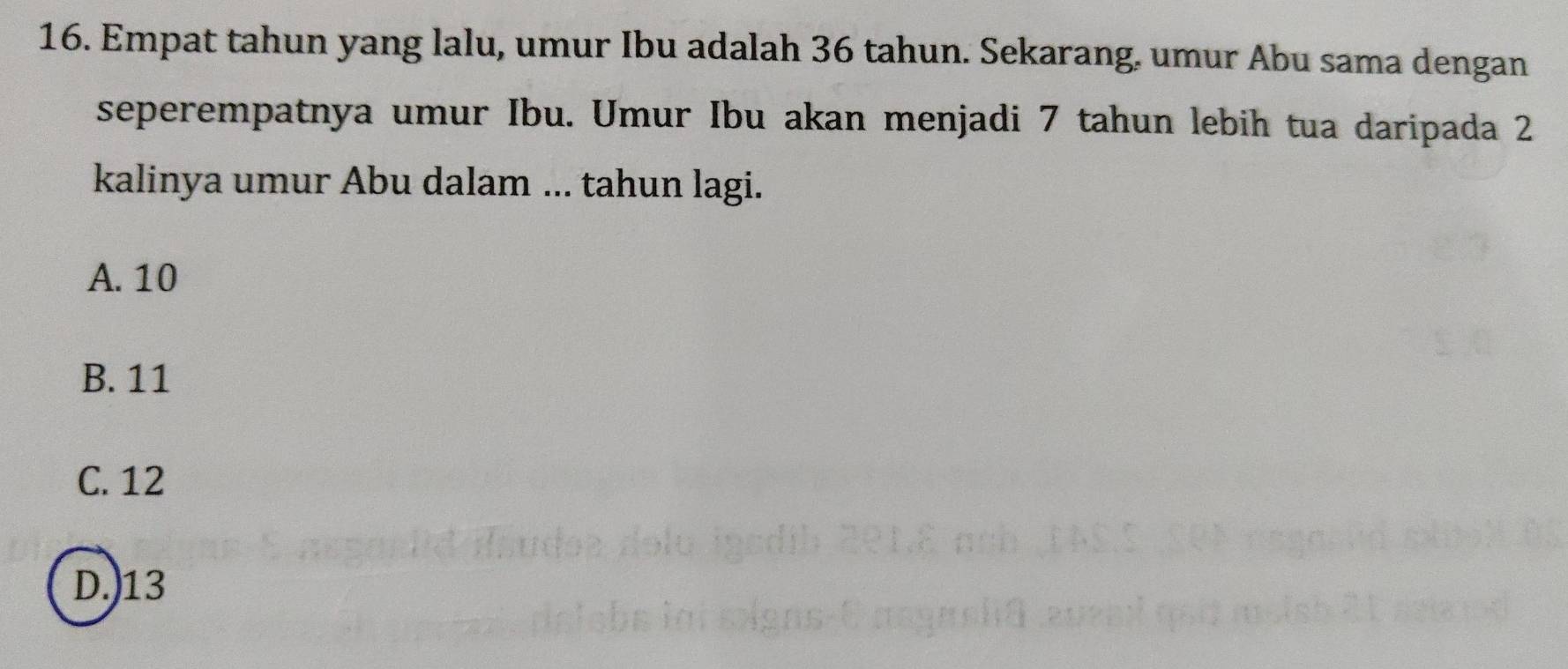 Empat tahun yang lalu, umur Ibu adalah 36 tahun. Sekarang. umur Abu sama dengan
seperempatnya umur Ibu. Umur Ibu akan menjadi 7 tahun lebih tua daripada 2
kalinya umur Abu dalam ... tahun lagi.
A. 10
B. 11
C. 12
D.) 13