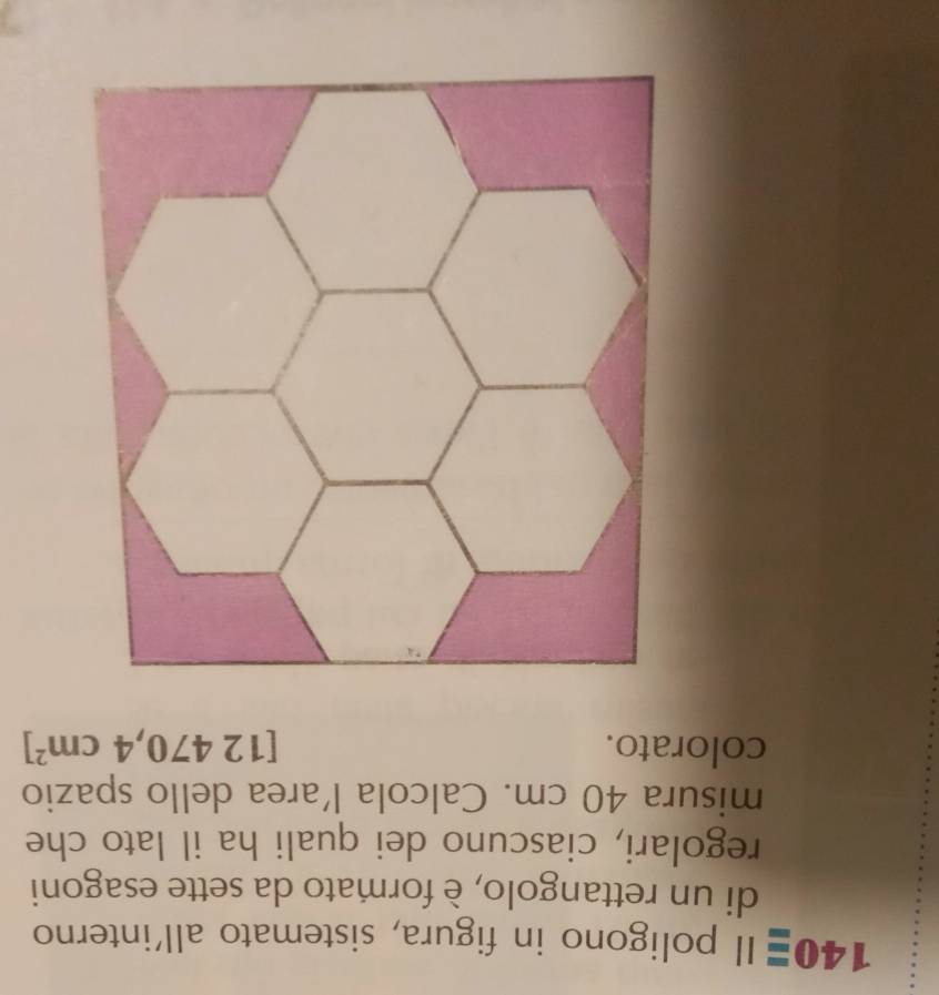 1 40equiv 11 l poligono in figura, sistemato all'interno 
di un rettangolo, è formato da sette esagoni 
regolari, ciascuno dei quali ha il lato che 
misura 40 cm. Calcola l’area dello spazio 
colorato. 12470,4cm^2]