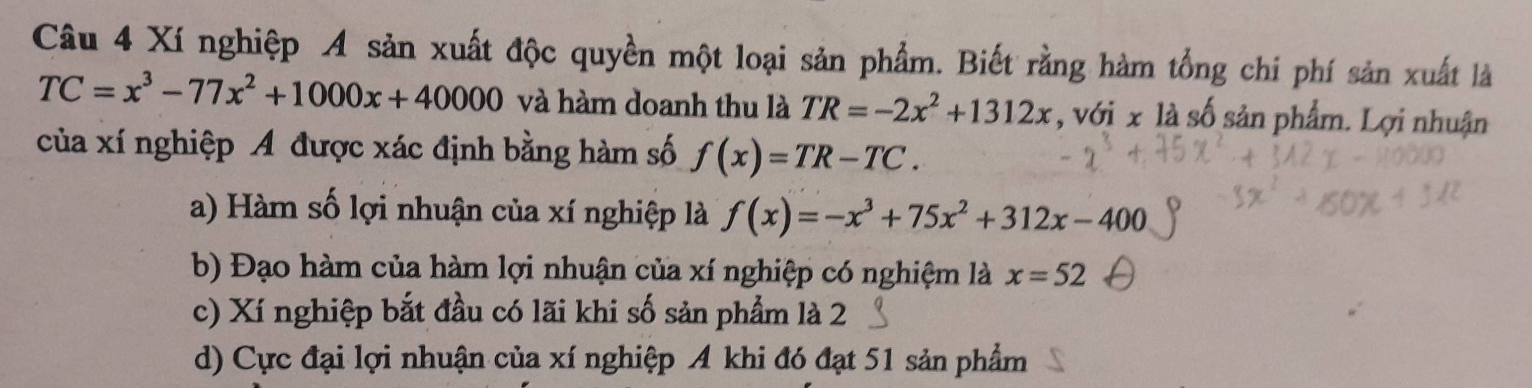 Xí nghiệp A sản xuất độc quyền một loại sản phẩm. Biết rằng hàm tổng chi phí sản xuất là
TC=x^3-77x^2+1000x+40000 và hàm doanh thu là TR=-2x^2+1312x , với x là số sản phẩm. Lợi nhuận
của xí nghiệp A được xác định bằng hàm số f(x)=TR-TC.
a) Hàm số lợi nhuận của xí nghiệp là f(x)=-x^3+75x^2+312x-400
b) Đạo hàm của hàm lợi nhuận của xí nghiệp có nghiệm là x=52
c) Xí nghiệp bắt đầu có lãi khi số sản phẩm là 2
d) Cực đại lợi nhuận của xí nghiệp A khi đó đạt 51 sản phẩm