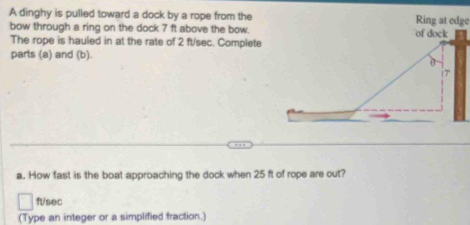 A dinghy is pulled toward a dock by a rope from the Ring at edge 
bow through a ring on the dock 7 ft above the bow. 
The rope is hauled in at the rate of 2 ft/sec. Complete 
parts (a) and (b). 
a. How fast is the boat approaching the dock when 25 ft of rope are out?
ft/sec
(Type an integer or a simplified fraction.)