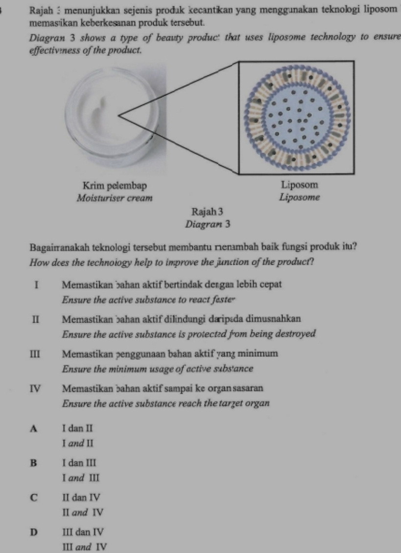 Rajah: menunjukkan sejenis prođuk kecantikan yang menggunakan teknologi liposom
memas'ikan keberkesanan produk tersebut.
Diagran 3 shows a type of beavty produc: that uses liposome technology to ensure
effectivmess of the product.
Bagairanakah teknologi tersebut membantu ㄇenmbah baik fungsi produk itu?
How does the technoiogy help to improve the junction of the product?
I Memastikan bahan aktif bertindak dengaı lebih cepat
Ensure the active substance to react fester
Ⅱ€£ Memastikan bahan aktif dilinđungi da ipæda dimusnahkan
Ensure the active substance is protected from being destroyed
III€£ Memastikan penggunaan bahan aktif yang minimum
Ensure the minimum usage of active substance
IV Memastikan bahan aktif sampai ke organ sasaran
Ensure the active substance reach the tarzet organ
A I dan II
I and II
B I dan III
I and III
C II dan IV
II and IV
D III dan IV
III and IV