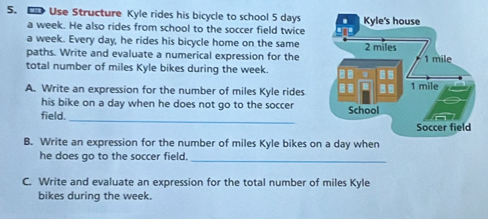 Co Use Structure Kyle rides his bicycle to school 5 days
a week. He also rides from school to the soccer field twice 
a week. Every day, he rides his bicycle home on the same 
paths. Write and evaluate a numerical expression for the 
total number of miles Kyle bikes during the week. 
A. Write an expression for the number of miles Kyle rides 
his bike on a day when he does not go to the soccer 
_ 
field. 
B. Write an expression for the number of miles Kyle bikes on a day when 
he does go to the soccer field._ 
C. Write and evaluate an expression for the total number of miles Kyle 
bikes during the week.