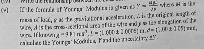 (10) Write the relationship between 
(v) If the formula of Youngs' Modulus is given as Y= MgL/Ay  where M is the 
mass of load, g as the gravitational acceleration, L is the original length of 
wire, A is the cross-sectional area of the wire and y as the elongation of the 
wire. If known 
calculate the Youngs’ Modulus, Yand the uncertainty g=9.81ms^(-2), L=(1.000± 0.0005)m, d=(1.00± 0.05)mm, △ Y.