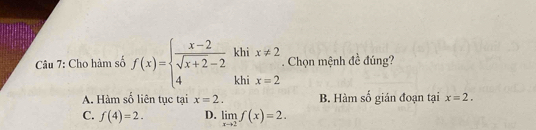 Cho hàm số f(x)=beginarrayl  (x-2)/sqrt(x+2)-2  4endarray. khi x!= 2. Chọn mệnh đề đúng?
khi x=2
A. Hàm số liên tục tại x=2. B. Hàm số gián đoạn tại x=2.
C. f(4)=2. D. limlimits _xto 2f(x)=2.