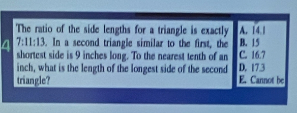 The ratio of the side lengths for a triangle is exactly A. 14.1
4 7:11:13. In a second triangle similar to the first, the B. 15
shortest side is 9 inches long. To the nearest tenth of an C. 16.7
inch, what is the length of the longest side of the second D. 17.3
triangle? E. Cannot be