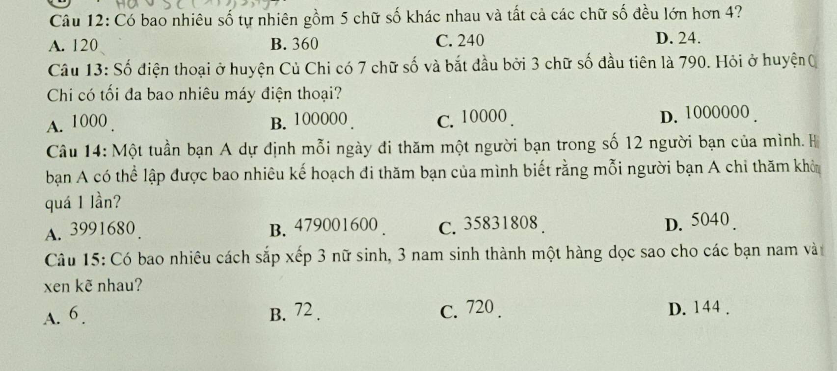 Có bao nhiêu số tự nhiên gồm 5 chữ số khác nhau và tất cả các chữ số đều lớn hơn 4?
A. 120 B. 360 C. 240
D. 24.
Câu 13: Số điện thoại ở huyện Củ Chi có 7 chữ số và bắt đầu bởi 3 chữ số đầu tiên là 790. Hỏi ở huyện (
Chi có tối đa bao nhiêu máy điện thoại?
A. 1000. B. 100000. C. 10000. D. 1000000.
Câu 14: Một tuần bạn A dự định mỗi ngày đi thăm một người bạn trong số 12 người bạn của mình. H
ban A có thể lập được bao nhiêu kế hoạch đi thăm bạn của mình biết rằng mỗi người bạn A chỉ thăm khôn
quá 1 lần?
A. 3991680. B. 479001600. C. 35831808. D. 5040.
Câu 15: Có bao nhiêu cách sắp xếp 3 nữ sinh, 3 nam sinh thành một hàng dọc sao cho các bạn nam vàt
xen kẽ nhau?
A. 6. B. 72. C. 720. D. 144.