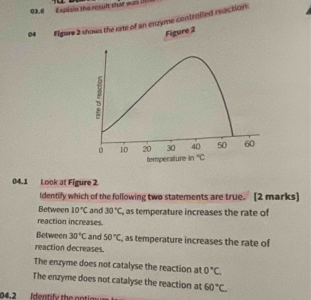 09.6 Explain the result that was 81
04 Elgure 2 shows the rate of an enzyme controiled reaction
Figure 2
0 10 20 30 40 50 60
temperature in°C
04.1 Look at Figure 2.
ldentify which of the following two statements are true. [2 marks]
Between 10°C and 30°C , as temperature increases the rate of
reaction increases.
Between 30°C and 50°C , as temperature increases the rate of
reaction decreases.
The enzyme does not catalyse the reaction at 0°C.
The enzyme does not catalyse the reaction at 60°C. 
04.2 Identify the antim