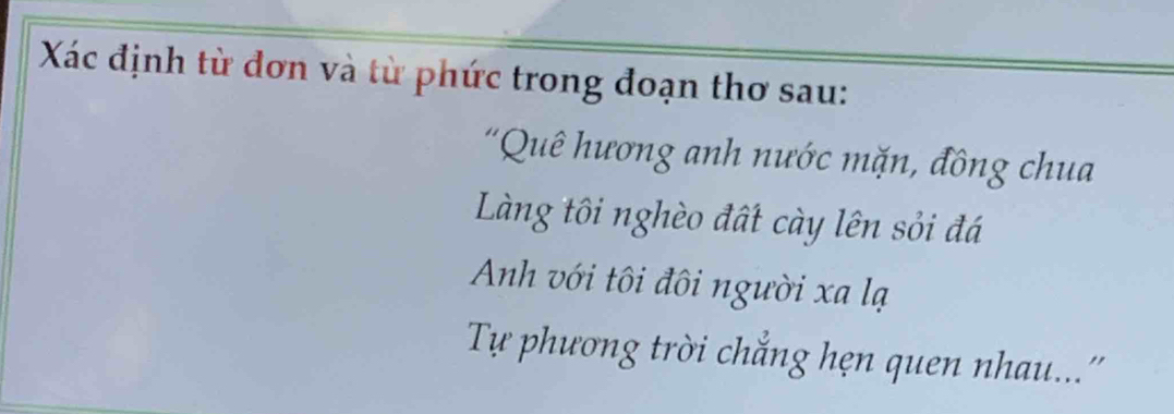 Xác định từ đơn và từ phức trong đoạn thơ sau: 
'Quê hương anh nước mặn, đồng chua 
Làng tôi nghèo đất cày lên sỏi đá 
Anh với tôi đôi người xa lạ 
Tự phương trời chẳng hẹn quen nhau...''