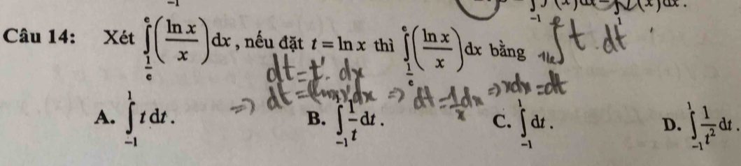 J(x) x x
Câu 14: Xét ∈tlimits _ 1/e ^e( ln x/x )dx , nếu đặt t=ln x thì ∈tlimits _ 1/e ^e( ln x/x )dx bằng
A. ∈t _(-1)^1tdt.
B. ∈t _(-1)^1 1/t dt. ∈tlimits _(-1)^1 1/t^2 dt.
C. ∈t _(-1)^tdt. 
D.