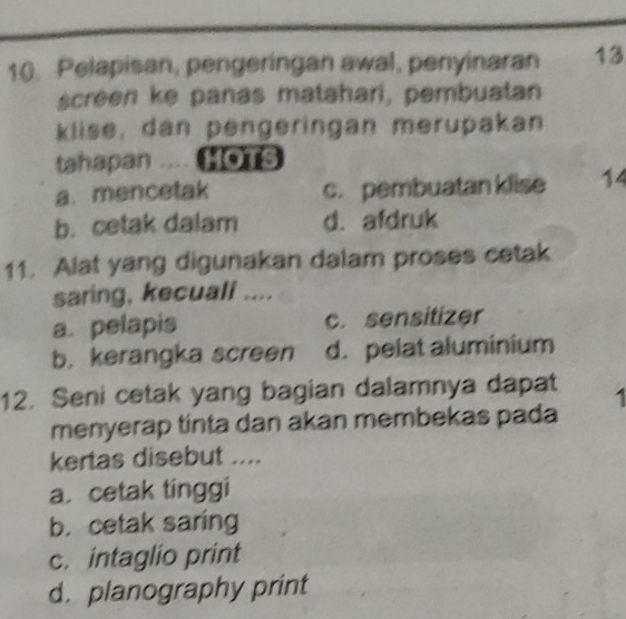 Pelapisan, pengeringan awal, penyinaran 13
screen ke panas matahari, pembuatan
klise, dan pengeringan merupakan
tshapan .... HOTS
a. mencetak c. pembuatan klise 14
b. cetak dalam d. afdruk
11. Alat yang digunakan dalam proses cetak
saring, kecuali ....
a. pelapis c. sensitizer
b. kerangka screen d. pelat aluminium
12. Seni cetak yang bagian dalamnya dapat . 
menyerap tinta dan akan membekas pada
kertas disebut ....
a. cetak tinggi
b. cetak saring
c. intaglio print
d. planography print