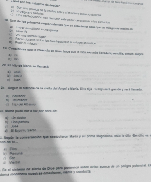 ihimesta el amór de Díos hacía los humanos
1 gqué son los milagros de Jesús?
a) Son una prueba de la verdad sobre sí mismo y sobre su doctrina
b) Prodigios y señales
c) Una confabulación con demonio este poder de expulsar a los demonios
18. Uno de los primeros requerimientos que se debe tener para que un milagro se realice es:
a) Entrar arrodillado a una iglesia
b) Tener fe
c) Ver una estrelia fugaz
d) Rezar durante todos los días hasta que el milagro se realice
e) Pedir el milagro
19. Consideras que la creencia en Dios, hace que la vida sea más llevadera, sencilla, simple, alegre.
a) Si
b) No
20. El hijo de María se llamará:
a) José
b) Jesús
c) Juan
21. Según la historía de la visita del Ángel a María. Él le dijo -Tu hijo será grande y será llamado.
a) Salvador
b) Triunfador
c) Hijo del Altísimo
22. María pudo dar a luz por obra de:
a) Un doctor
b) Una partera
c) José
d) El Espíritu Santo
3. Según la conversación que sostuvieron María y su prima Magdalena, esta le dijo -Bendito es el
uto de tu...
a) Dios
b) Parsona
c) Ser
d) Vientre
. Es el sistema de alerta de Díos para ponernos sobre aviso acerca de un peligro potencial. Es
stema monítorea nuestras emociones, mente y conducta.