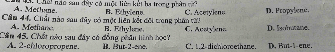 Chất nào sau đây có một liên kết ba trong phân tử?
A. Methane. B. Ethylene. C. Acetylene. D. Propylene.
Câu 44. Chất nào sau đây có một liên kết đôi trong phân tử?
A. Methane. B. Ethylene. C. Acetylene. D. Isobutane.
Câu 45. Chất nào sau đây có đồng phân hình học?
A. 2 -chloropropene. B. But -2 -ene. C. 1, 2 -dichloroethane. D. But -1 -ene.