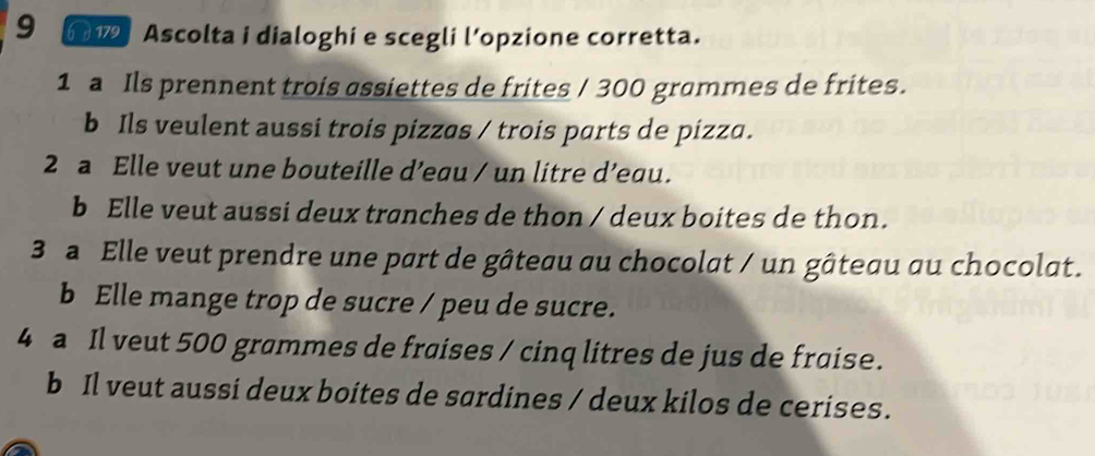 9 61 Ascolta i dialoghi e scegli l’opzione corretta. 
1 a Ils prennent trois assiettes de frites / 300 grammes de frites. 
b Ils veulent aussi trois pizzas / trois parts de pizza. 
2 a Elle veut une bouteille d’eau / un litre d’eau. 
b Elle veut aussi deux tranches de thon / deux boites de thon. 
3 Elle veut prendre une part de gâteau au chocolat / un gâteau au chocolat. 
b Elle mange trop de sucre / peu de sucre. 
4 a Il veut 500 grammes de fraises / cinq litres de jus de fraise. 
b Il veut aussi deux boites de sardines / deux kilos de cerises.