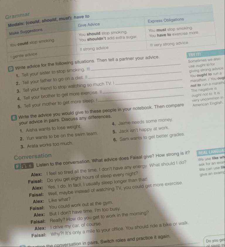 Write advice for the following 
1. Tell your sister to stop smoking. !!! 
giving strong advice 
2. Tell your father to go on a diet. !! __use ought to for 
marathon. / You oug 
3. Tell your friend to stop watching so much TV. ! You ought to run a 
4. Tell your brother to get more exercise. !! not to run a marath 
ought not to. It is 
5. Tell your mother to get more sleep. ! The negative is 
* Write the advice you would give to these people in your notebook. Then compare very uncommon in 
your advice in pairs. Discuss any differences. American English 
1. Aisha wants to lose weight. 4. Jaime needs some money 
2. Yun wants to be on the swim team. 5. Jack isn't happy at work. 
3. Arata works too much 6. Sam wants to get better grades. 
Conversation 
Listen to the conversation. What advice does Faisal give? How strong is it? REAL LANGUA 
ask for an exan 
Alex: I feel so tired all the time. I don't have any energy. What should I do? We use like wh 
We can use lik 
Faisal: Do you get eight hours of sleep every night? 
give an examp 
Alex: Yes, I do. In fact, I usually sleep longer than that! 
Faisal: Well, maybe instead of watching TV, you could get more exercise. 
Alex: Like what? 
Faisal: You could work out at the gym. 
Alex: But I don't have time. I'm too busy. 
Faisal: Really? How do you get to work in the morning? 
Alex: I drive my car, of course. 
Faisal: Why?! It's only a mile to your office. You should ride a bike or walk. 
Do you get 
tin the conversation in pairs. Switch roles and practice it again. 
of sleep e