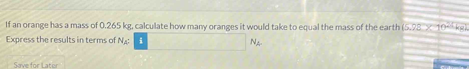 If an orange has a mass of 0.265 kg, calculate how many oranges it would take to equal the mass of the earth (5.98* 10^(24)kg). 
Express the results in terms of N : i
N_A
Save for Later