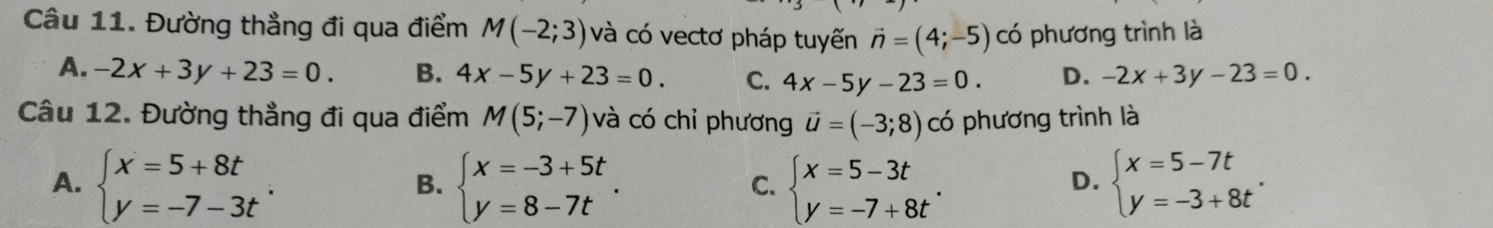 Đường thẳng đi qua điểm M(-2;3) và có vectơ pháp tuyến vector n=(4;-5) có phương trình là
A. -2x+3y+23=0. B. 4x-5y+23=0. C. 4x-5y-23=0. D. -2x+3y-23=0. 
Câu 12. Đường thẳng đi qua điểm M(5;-7) và có chỉ phương vector u=(-3;8) có phương trình là
A. beginarrayl x=5+8t y=-7-3tendarray.. beginarrayl x=-3+5t y=8-7tendarray.. beginarrayl x=5-3t y=-7+8tendarray.. beginarrayl x=5-7t y=-3+8tendarray.. 
B.
C.
D.