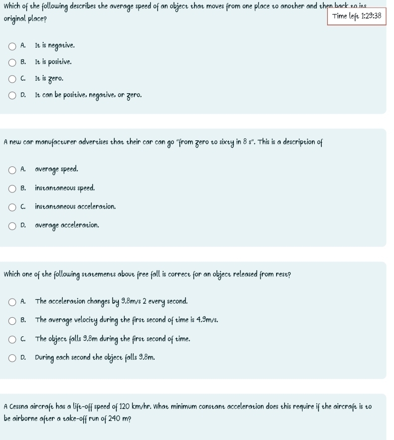 Which of the following describes the average speed of an object that moves from one place to another and then back to its
original place? Time left 1:29:38
A. It is negative.
B. It is positive.
C. It is zero.
D. It can be positive, negative, or zero.
A new car manufacturer advertises that their car can go “from Zero to sixty in 8s° '. This is a description of
A. average speed.
B. instantaneous speed.
C. instantaneous acceleration.
D. average acceleration.
Which one of the following statements about free fall is correct for an object released from rest?
A. The acceleration changes by 9.8m/s 2 every second.
B. The average velocity during the first second of time is 4.9m/s.
C. The object falls 9.8m during the first second of time.
D. During each second the object falls 9.8m.
A Cessna aircraft has a lift-off speed of 120 km/hr. What minimum constant acceleration does this require if the aircraft is to
be airborne after a take-off run of 240 m?