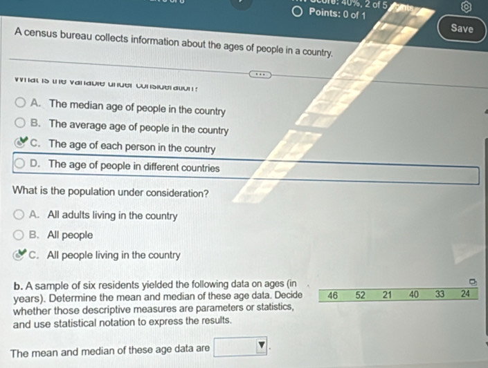 2016: 40%, 2 of 5 
Points: 0 of 1 Save
A census bureau collects information about the ages of people in a country.
at is w e vanauie unuer cunsiue auun!
A. The median age of people in the country
B. The average age of people in the country
C. The age of each person in the country
D. The age of people in different countries
What is the population under consideration?
A. All adults living in the country
B. All people
C. All people living in the country
b. A sample of six residents yielded the following data on ages (in
years). Determine the mean and median of these age data. Decide 46 52 21 40 33 24
whether those descriptive measures are parameters or statistics,
and use statistical notation to express the results.
The mean and median of these age data are