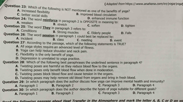 (Adapted from https:// www.anahana.com/en/yoga/yoga)
Question 23: Which of the following is NOT mentioned as one of the benefits of yoga?
A. increased flexibility
C. better social skills B. improved blood circulation
D. enhanced immune function
Question 24: The word reinforce in paragraph 2 is OPPOSITE in meaning to:
A. weaken B. stretch C. soften
Question 25: The word They in paragraph 3 refers to: D. tighten
A. Conditions B. Strong muscles C. Elderly people D. Falls
Question 26: The word session in paragraph 1 could best be replaced by:
A. incident B. class C. meeting D. event
Question 27: According to the passage, which of the following statements is TRUE?
A. All yoga styles require an advanced level of fitness.
B. Yoga can help reduce shoulder and neck pain.
C. Flexibility is the only benefit of yoga.
D. Depression is unrelated to yoga practice.
Question 28: Which of the following best paraphrases the underlined sentence in paragraph 4?
A. Twisting poses are harmful as they reduce blood flow to the organs.
B. Twisting poses only benefit blood flow when done in moderation.
C. Twisting poses block blood flow and cause tension in the organs.
D. Twisting poses may help remove old blood from organs and bring in fresh blood.
Question 29: In which paragraph does the author discuss how yoga can improve mental health and immunity?
A. Paragraph 1 B. Paragraph 2 C. Paragraph 3 D. Paragraph 4
Question 30: In which paragraph does the author describe the types of yoga suitable for different goals?
A. Paragraph 1 B. Paragraph 2 C. Paragraph 3 D. Paragraph 4
he llowing passage about Heat Transfer in the Atmosphere and mark the letter A. B. C or D on vo