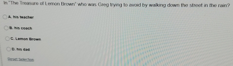 In ''The Treasure of Lemon Brown' who was Greg trying to avoid by walking down the street in the rain?
A. his teacher
B. his coach
C. Lemon Brown
D. his dad
Reset Selection