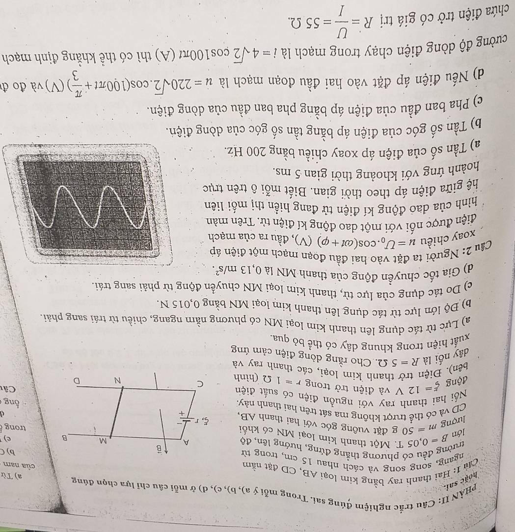 hoặc sai.  PHẢN II: Câu trắc nghiệm đúng sai. Trong mỗi ý a), b), c), d) ở mỗi câu chỉ lựa chọn đúng a) Từ
Cầu 1: Hai thanh ray bằng kim loại AB, CD đặt nằm
của nam
ngang, song song và cách nhau 15 cm, trong từb) C
trường đều có phương thẳng đứng, hướng lên, độ c)
lớn B=0,05T * Một thanh kim loại MN có khốitrong 
lượng m=50 g đặt vuông góc với hai thanh AB,
d
CD và có thể trượt không ma sát trên hai thanh này.ổng
Nối hai thanh ray với nguồn điện có suất điện
động xi =12V và điện trở trong r=1Omega (hìnhCât
bên). Điện trở thanh kim loại, các thanh ray và
dây nối là R=5Omega Cho rằng dòng điện cảm ứng
xuất hiện trong khung dây có thể bỏ qua.
a) Lực từ tác dụng lên thanh kim loại MN có phương nằm ngang, chiều từ trái sang phải.
b) Độ lớn lực từ tác dụng lên thanh kim loại MN bằng 0,015 N.
c) Do tác dụng của lực từ, thanh kim loại MN chuyển động từ phải sang trái.
d) Gia tốc chuyền động của thanh MN là 0,13m/s^2.
Câu 2: Người ta đặt vào hai đầu đoạn mạch một điện áp
xoay chiều u=U_0.cos (omega t+varphi )(V) , đầu ra của mạch
điện được nối với một dao động kí điện tử. Trên màn
hình của dao động kí điện tử đang hiển thị mối liên
hệ giữa điện áp theo thời gian. Biết mỗi ô trên trục
hoành ứng với khoảng thời gian 5 ms.
a) Tần số của điện áp xoay chiều bằng 200 Hz.
b) Tần số góc của điện áp bằng tần số góc của dòng điện.
c) Pha ban đầu của điện áp bằng pha ban đầu của dòng điện.
d) Nếu điện áp đặt vào hai đầu đoạn mạch là u=220sqrt(2).cos (100π t+ π /3 )(V) và đo đ
cường độ dòng điện chạy trong mạch là i=4sqrt(2)cos 100π t 1 A) thì có thể khẳng định mạch
chứa điện trở có giá trị R= U/I =55Omega .