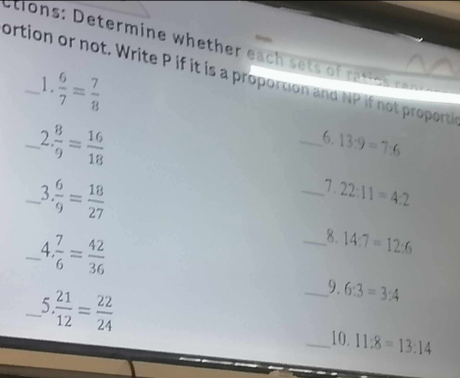 tio ns: Determine whether eac sets o a ice r 
ortion or not. Write P if it is a proportion and NP if not proporti
 6/7 = 7/8 
1. 
_2  8/9 = 16/18 
_6. 13:9=7:6
_3  6/9 = 18/27 
_7. 22:11=4:2
_ 1  7/6 = 42/36 
_8. 14:7=12:6
_5  21/12 = 22/24 
_9. 6:3=3:4
_10. 11:8=13:14