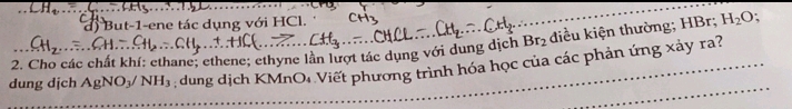 But-1-ene tác dụng với HCl.
Br_2 điều kiện thường; HBr; H_2O
2. Cho các chất khí: ethane; ethene; ethyne lần lượt tác dụng với dung dịch ; dung dịch KMnO: Viết phương trình hóa học của các phản ứng xảy ra? 
dung dịch AgNO_3/NH_3
_