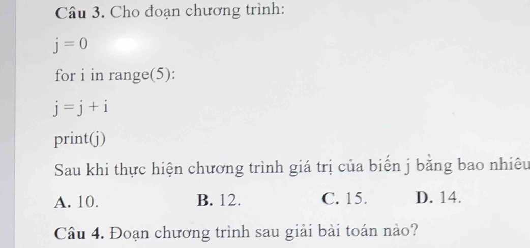 Cho đoạn chương trình:
j=0
for i in range(5):
j=j+i
print(j)
Sau khi thực hiện chương trình giá trị của biến j bằng bao nhiêu
A. 10. B. 12. C. 15. D. 14.
Câu 4. Đoạn chương trình sau giải bài toán nào?