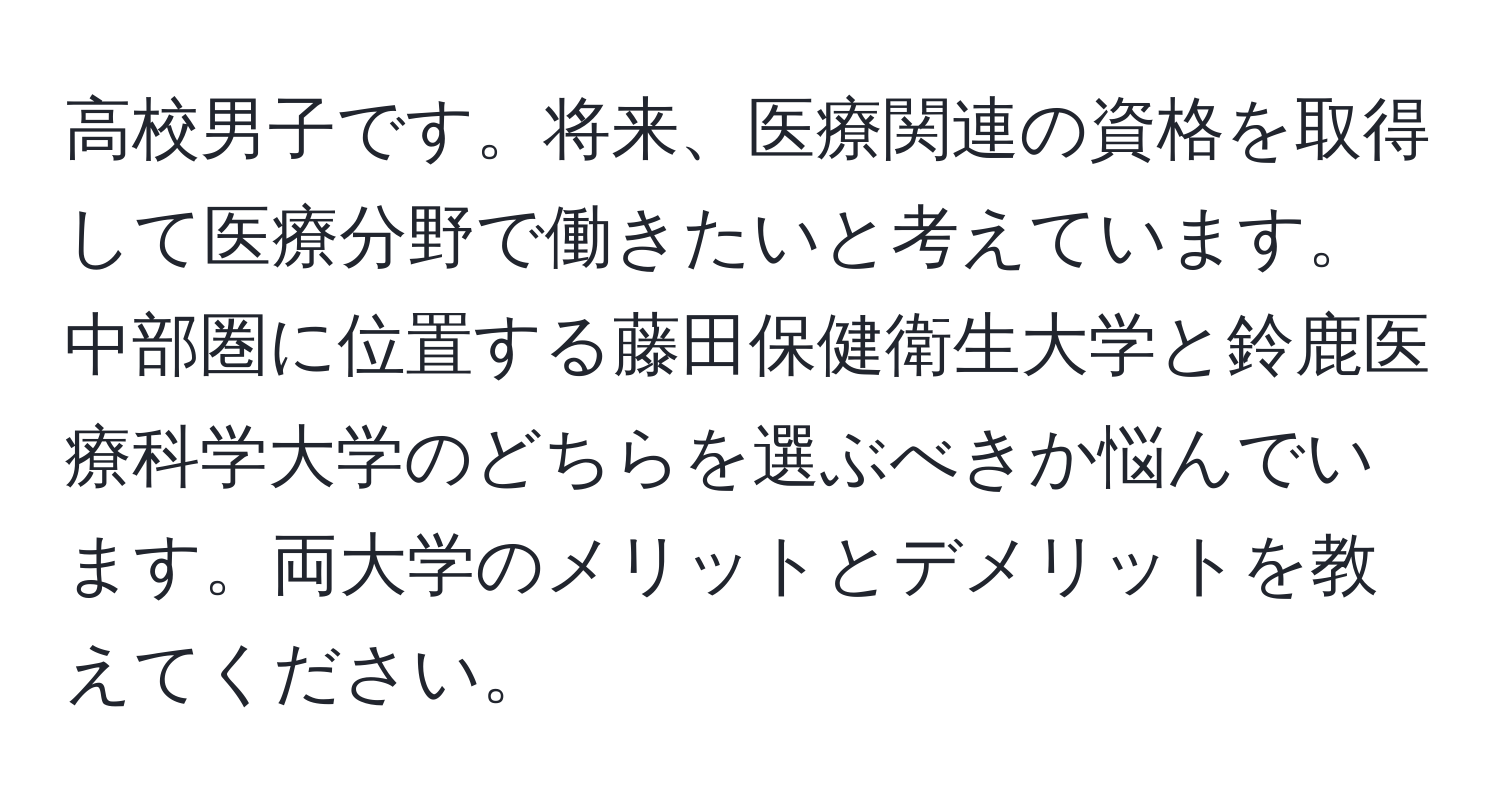 高校男子です。将来、医療関連の資格を取得して医療分野で働きたいと考えています。中部圏に位置する藤田保健衛生大学と鈴鹿医療科学大学のどちらを選ぶべきか悩んでいます。両大学のメリットとデメリットを教えてください。