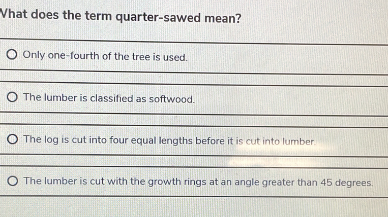 What does the term quarter-sawed mean? 
_ 
_ 
Only one-fourth of the tree is used. 
_ 
_ 
The lumber is classified as softwood. 
_ 
_ 
The log is cut into four equal lengths before it is cut into lumber. 
_ 
_ 
The lumber is cut with the growth rings at an angle greater than 45 degrees. 
_