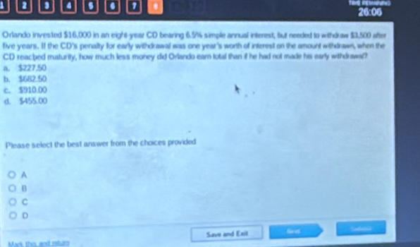 2 4 6 0 1 . 26:06
Orlando invested $16,000 in an eight-year CD bearing 6.5% 4 simple annual interest, but needed to withdraw $3,500 after
five years. If the CD's penalty for early withdrawal was one year 's worth of intirres on the amount withdrawn, when the
CD reacbed maturity, how much less money did Orlando ear total than if he had not made his early withdrawal?
a. $227,50
b. $682.50
c. $910.00
d. $455.00
Please select the best answer from the choices provided
A
B
C
D
Save and Exit fiee Sfd
Mak the, and reluro