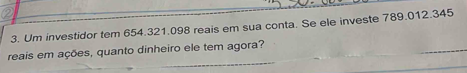 Um investidor tem 654.321.098 reais em sua conta. Se ele investe 789.012.345
reais em ações, quanto dinheiro ele tem agora?