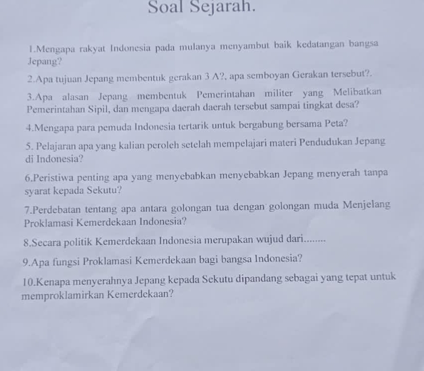 Soal Sejarah. 
1.Mengapa rakyat Indonesia pada mulanya menyambut baik kedatangan bangsa 
Jepang? 
2.Apa tujuan Jepang membentuk gerakan 3 A?, apa semboyan Gerakan tersebut?. 
3.Apa alasan Jepang membentuk Pemerintahan militer yang Melibatkan 
Pemerintahan Sipil, dan mengapa daerah daerah tersebut sampai tingkat desa? 
4.Mengapa para pemuda Indonesia tertarik untuk bergabung bersama Peta? 
5. Pelajaran apa yang kalian perolch setelah mempelajari materi Pendudukan Jepang 
di Indonesia? 
6.Peristiwa penting apa yang menyebabkan menyebabkan Jepang menyerah tanpa 
syarat kepada Sekutu? 
7.Perdebatan tentang apa antara golongan tua dengan golongan muda Menjelang 
Proklamasi Kemerdekaan Indonesia? 
8.Secara politik Kemerdekaan Indonesia merupakan wujud dari........ 
9.Apa fungsi Proklamasi Kemerdekaan bagi bangsa Indonesia? 
10.Kenapa menyerahnya Jepang kepada Sekutu dipandang sebagai yang tepat untuk 
memproklamirkan Kemerdekaan?