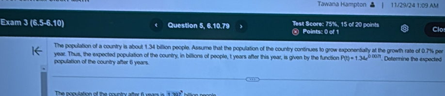 Tawana Hampton 11/29/24 1:09 AM 
Test Score: 75%, 15 of 20 points 
Exam 3(6.5-6.10) Question 5, 6.10.79 Clo 
Points: 0 of 1 
The population of a country is about 1.34 billion people. Assume that the population of the country continues to grow exponentially at the growth rate of 0.7% per
year. Thus, the expected population of the country, in billions of people, t years after this year, is given by the function P(t)=1.34e^(0.007t). Determine the expected 
population of the country after 6 years. 
The population of the country after 6 years is 1307°