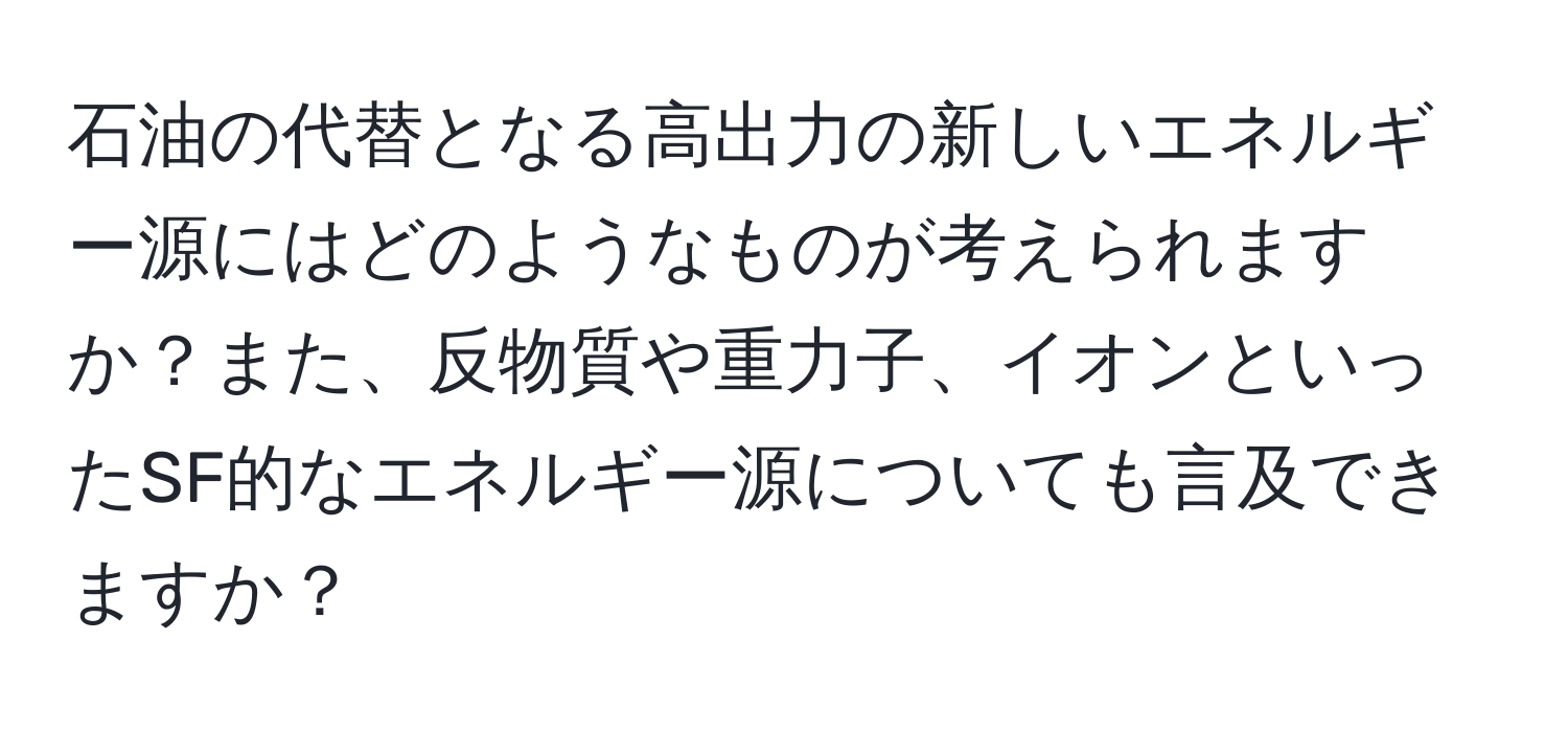 石油の代替となる高出力の新しいエネルギー源にはどのようなものが考えられますか？また、反物質や重力子、イオンといったSF的なエネルギー源についても言及できますか？